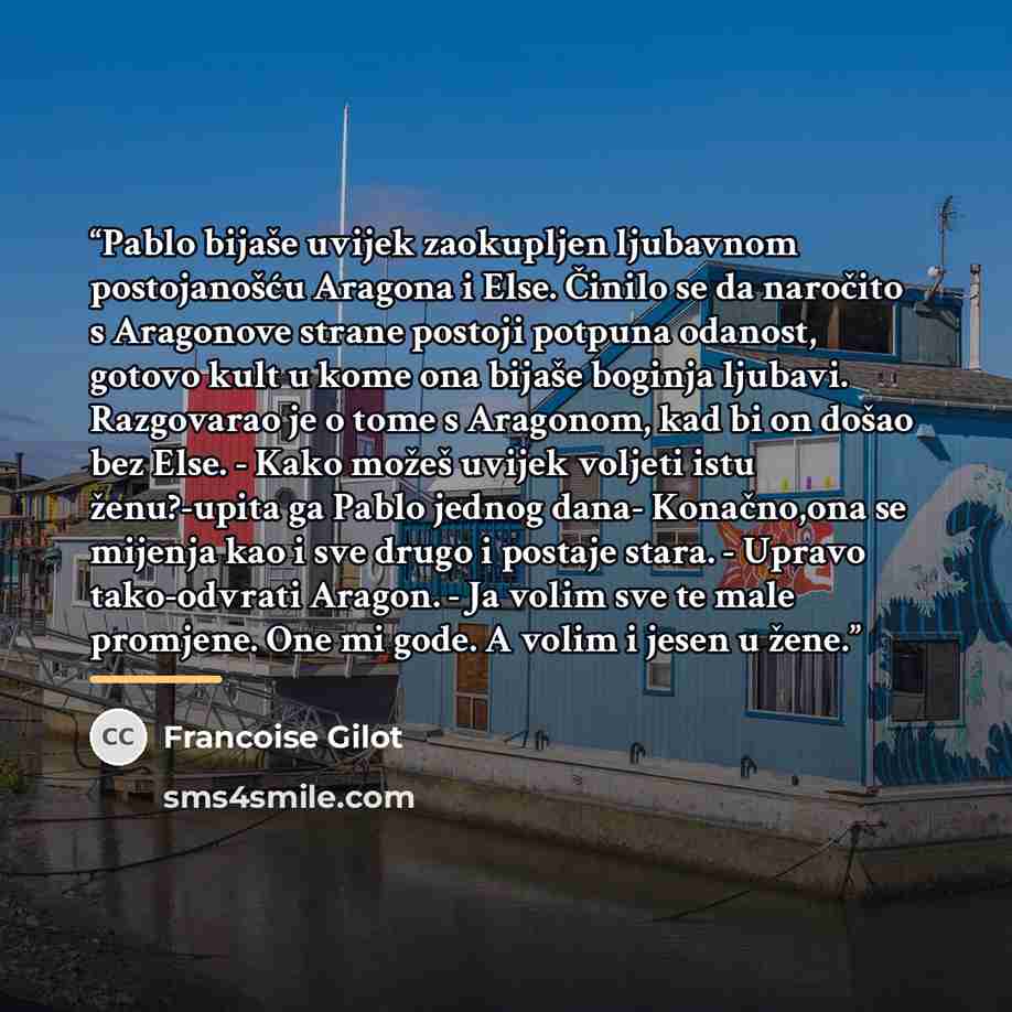 “Pablo bijaše uvijek zaokupljen ljubavnom postojanošću Aragona i Else. Činilo se da naročito s Aragonove strane postoji potpuna odanost, gotovo kult u kome ona bijaše boginja ljubavi. Razgovarao je o tome s Aragonom, kad bi on došao bez Else. - Kako možeš uvijek voljeti istu ženu?-upita ga Pablo…” quote by Françoise Gilot