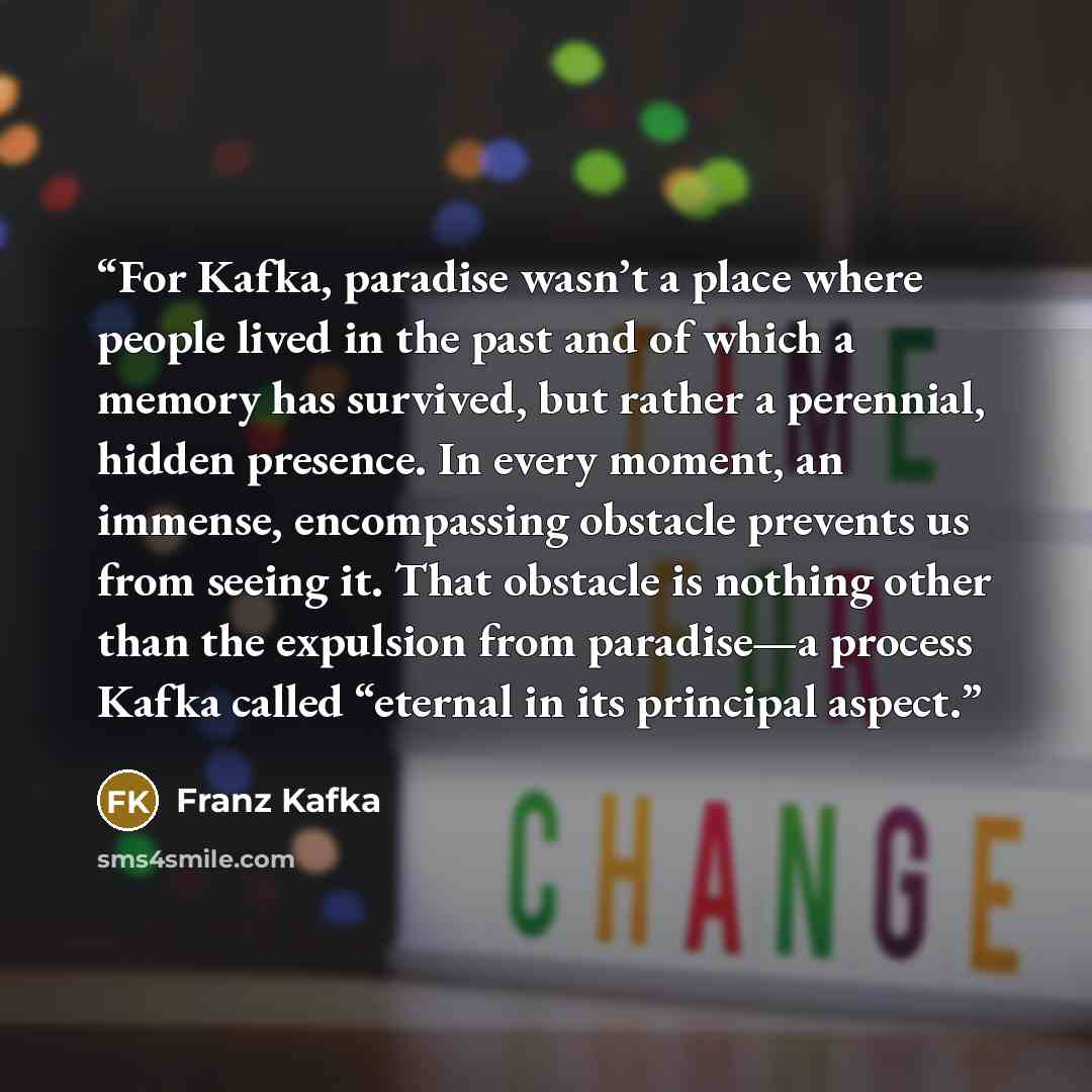 “For Kafka, paradise wasn’t a place where people lived in the past and of which a memory has survived, but rather a perennial, hidden presence. In every moment, an immense, encompassing obstacle prevents us from seeing it. That obstacle is nothing other than the expulsion from paradise—a process…” quote by Franz Kafka