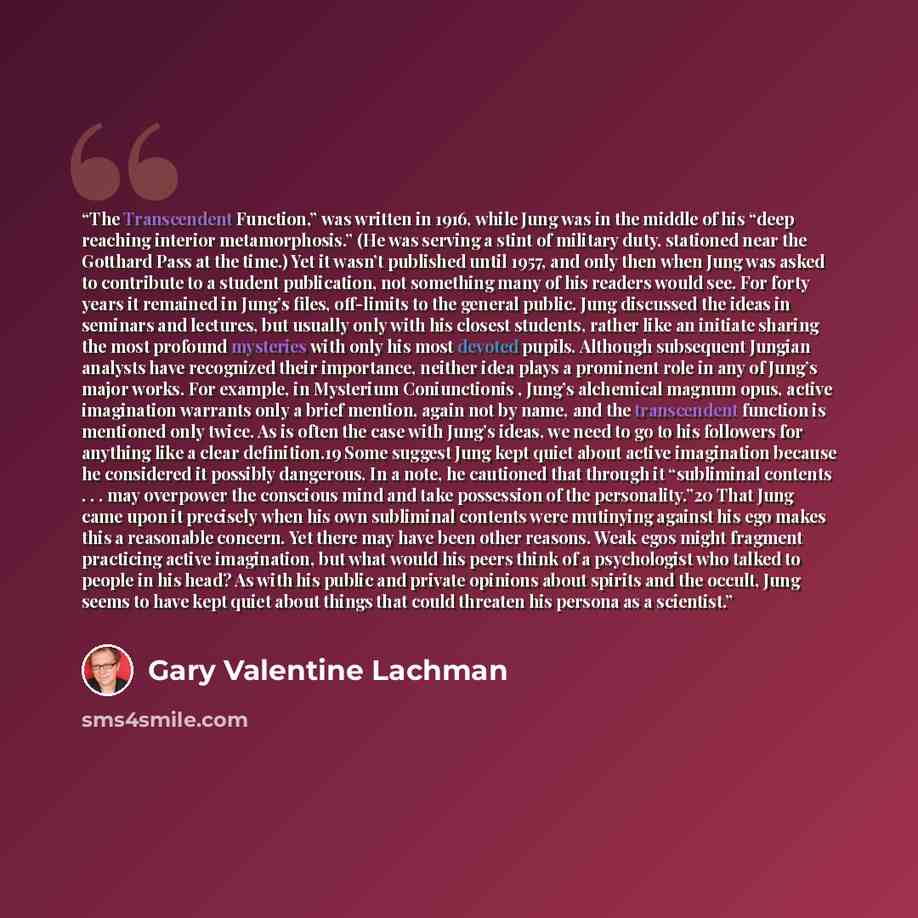 “The Transcendent Function,” was written in 1916, while Jung was in the middle of his “deep reaching interior metamorphosis.” (He was serving a stint of military duty, stationed near the Gotthard Pass at the time.) Yet it wasn’t published until 1957, and only then when Jung was asked to contribute…” quote by Gary Valentine Lachman