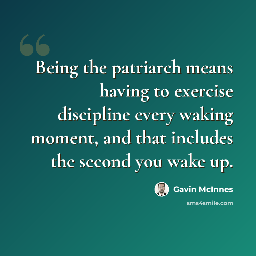 “Being the patriarch means having to exercise discipline every waking moment, and that includes the second you wake up.” quote by Gavin McInnes