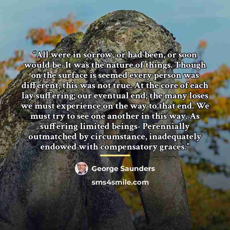 “All were in sorrow, or had been, or soon would be. It was the nature of things. Though on the surface is seemed every person was different, this was not true. At the core of each lay suffering; our eventual end; the many loses we must experience on the way to that end. We must try to see one…” quote by George Saunders