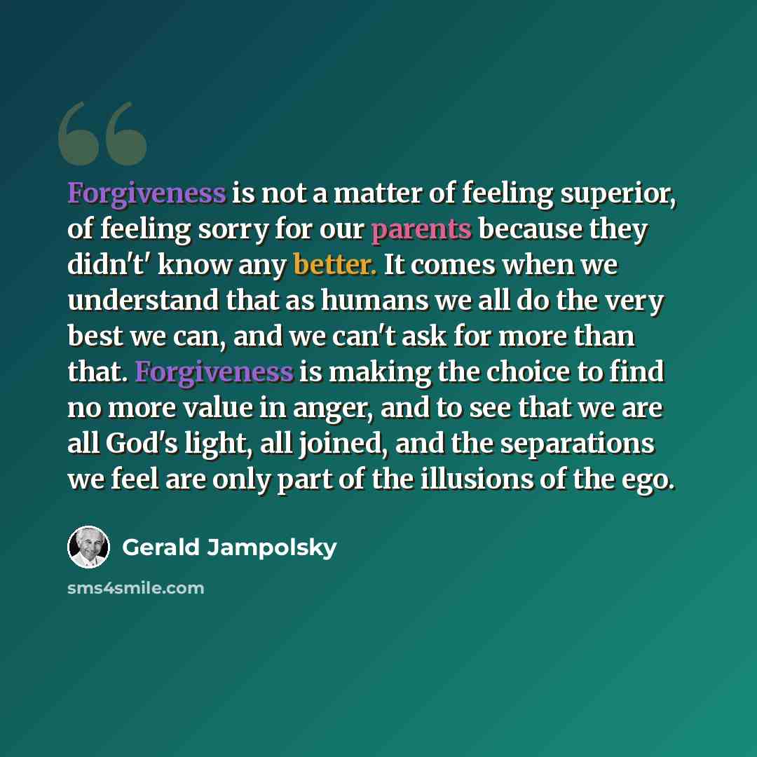 “Forgiveness is not a matter of feeling superior, of feeling sorry for our parents because they didn't' know any better. It comes when we understand that as humans we all do the very best we can, and we can't ask for more than that. Forgiveness is making the choice to find no more value in anger…” quote by Gerald Jampolsky