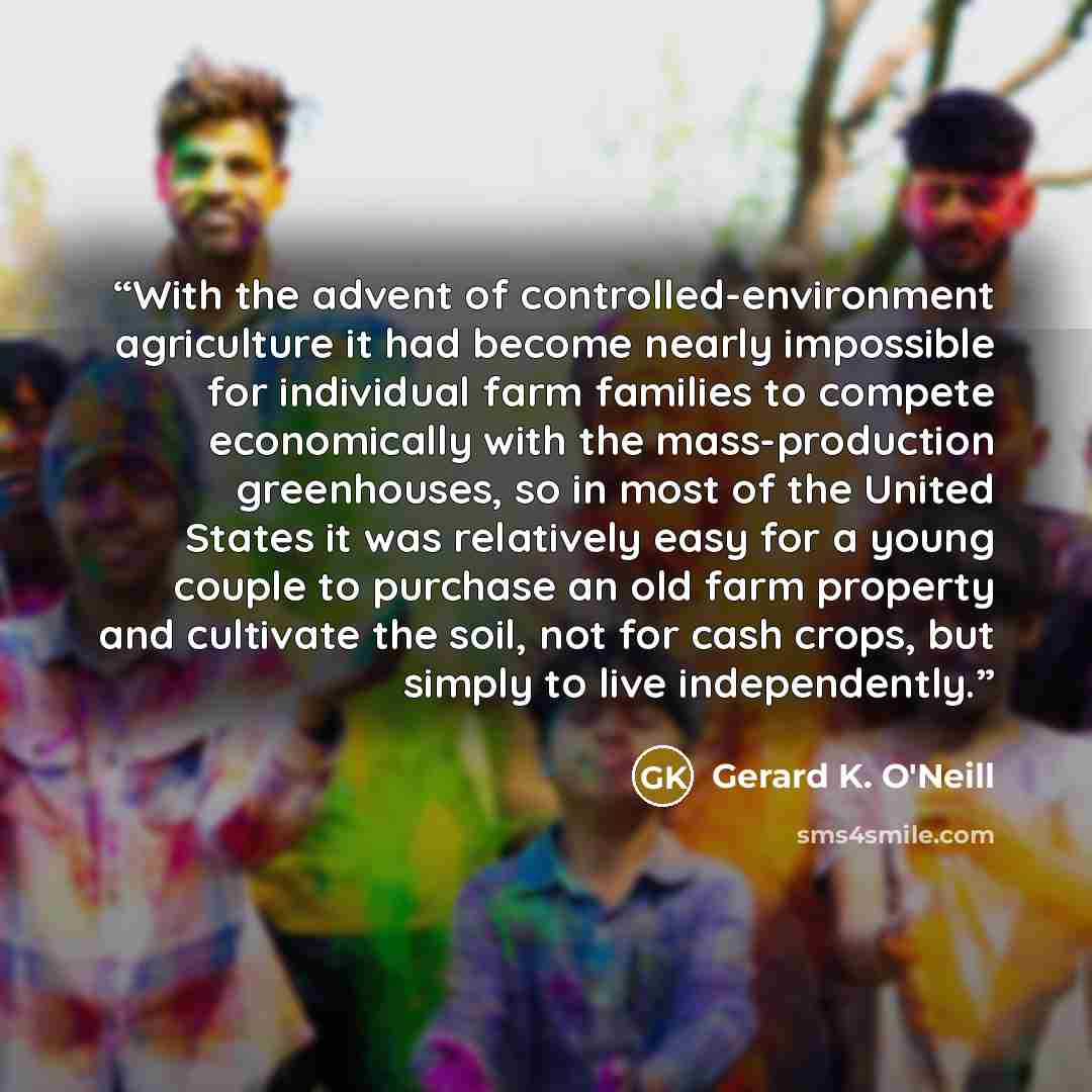 “With the advent of controlled-environment agriculture it had become nearly impossible for individual farm families to compete economically with the mass-production greenhouses, so in most of the United States it was relatively easy for a young couple to purchase an old farm property and cultivate…” quote by Gerard K. O'Neill