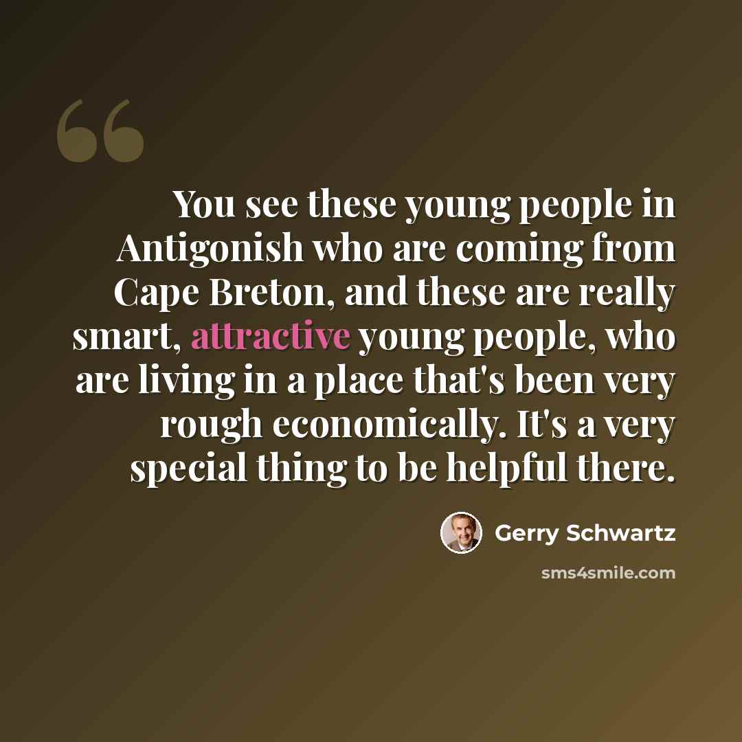 “You see these young people in Antigonish who are coming from Cape Breton, and these are really smart, attractive young people, who are living in a place that's been very rough economically. It's a very special thing to be helpful there.” quote by Gerry Schwartz