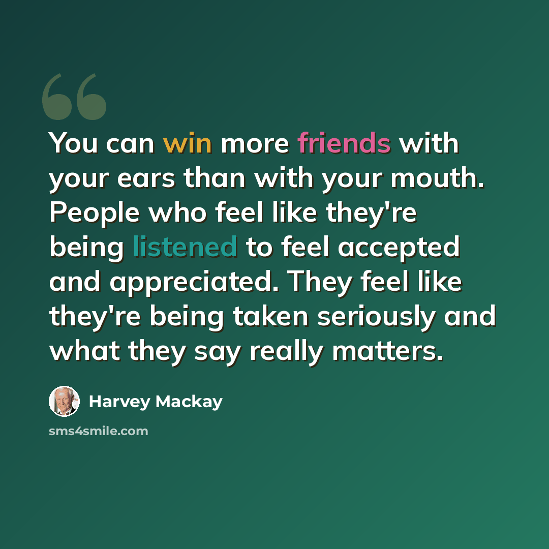 “You can win more friends with your ears than with your mouth. People who feel like they're being listened to feel accepted and appreciated. They feel like they're being taken seriously and what they say really matters.” quote by Harvey Mackay