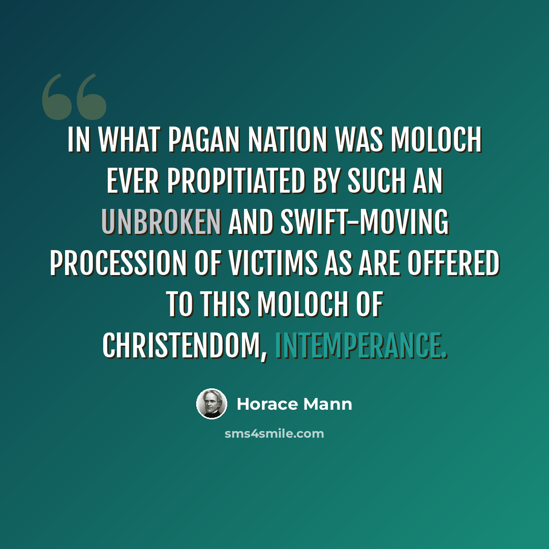 “In what pagan nation was Moloch ever propitiated by such an unbroken and swift-moving procession of victims as are offered to this Moloch of Christendom, intemperance.” quote by Horace Mann