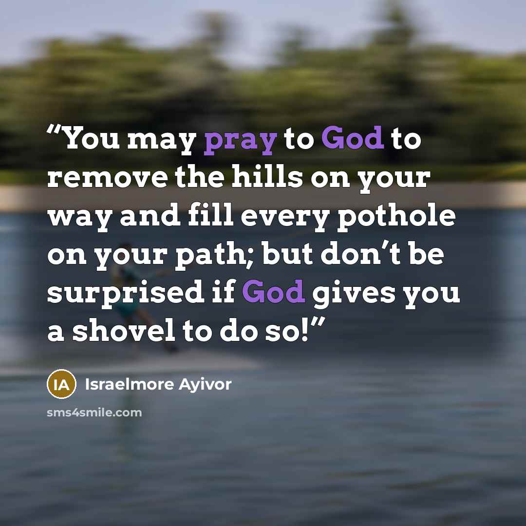 “You may pray to God to remove the hills on your way and fill every pothole on your path; but don’t be surprised if God gives you a shovel to do so!” quote by Israelmore Ayivor