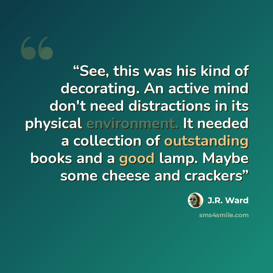 “See, this was his kind of decorating. An active mind don't need distractions in its physical environment. It needed a collection of outstanding books and a good lamp. Maybe some cheese and crackers” quote by J.R. Ward