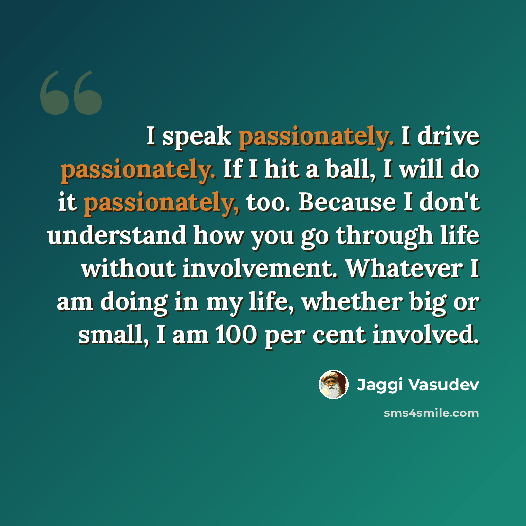 “I speak passionately. I drive passionately. If I hit a ball, I will do it passionately, too. Because I don't understand how you go through life without involvement. Whatever I am doing in my life, whether big or small, I am 100 per cent involved.” quote by Jaggi Vasudev