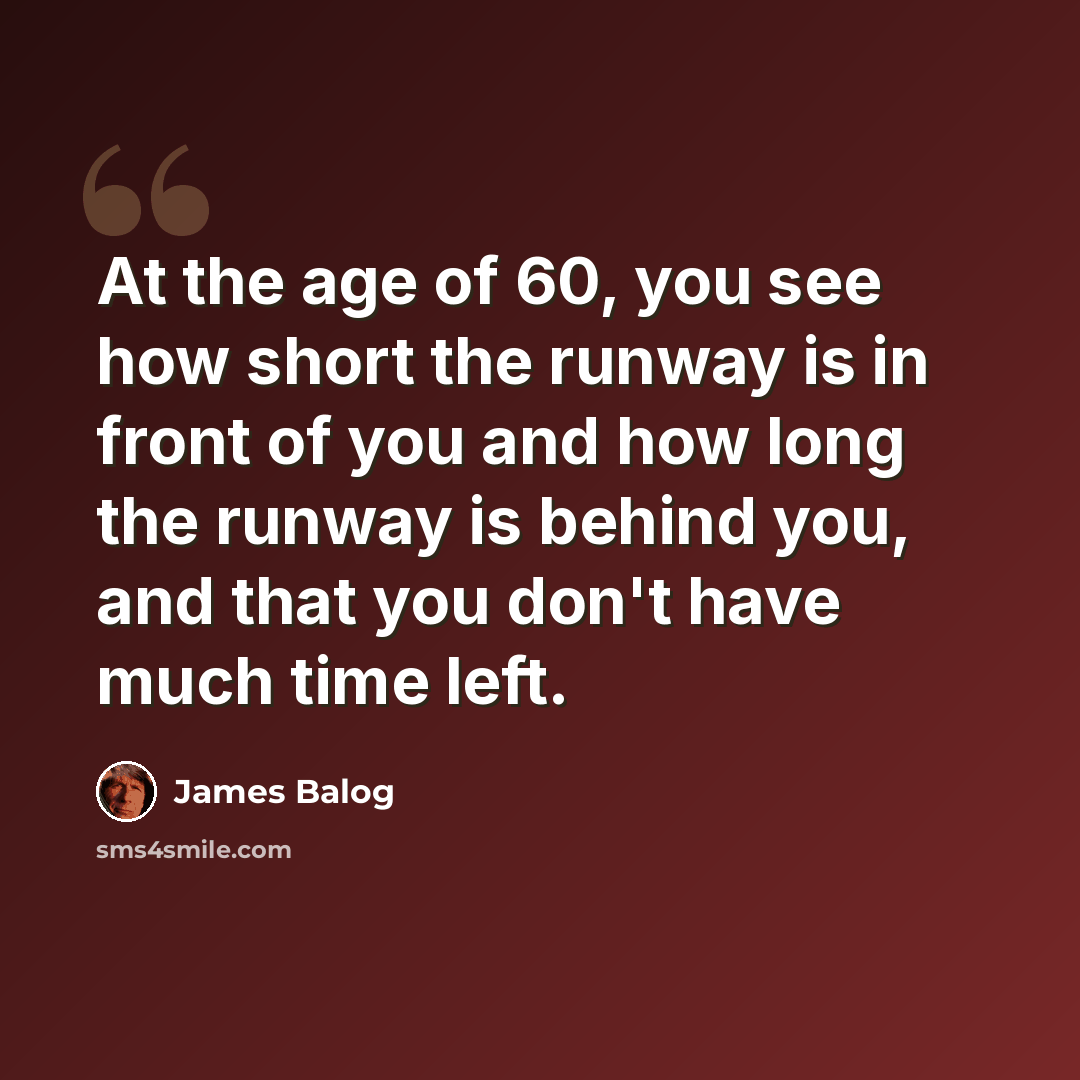“At the age of 60, you see how short the runway is in front of you and how long the runway is behind you, and that you don't have much time left.” quote by James Balog