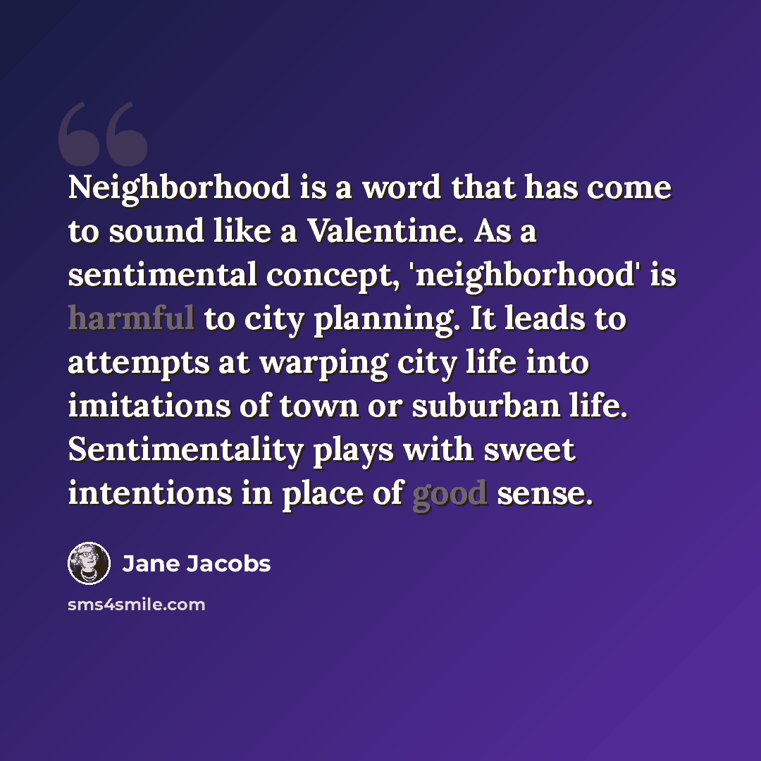 “Neighborhood is a word that has come to sound like a Valentine. As a sentimental concept, 'neighborhood' is harmful to city planning. It leads to attempts at warping city life into imitations of town or suburban life. Sentimentality plays with sweet intentions in place of good sense.” quote by Jane Jacobs