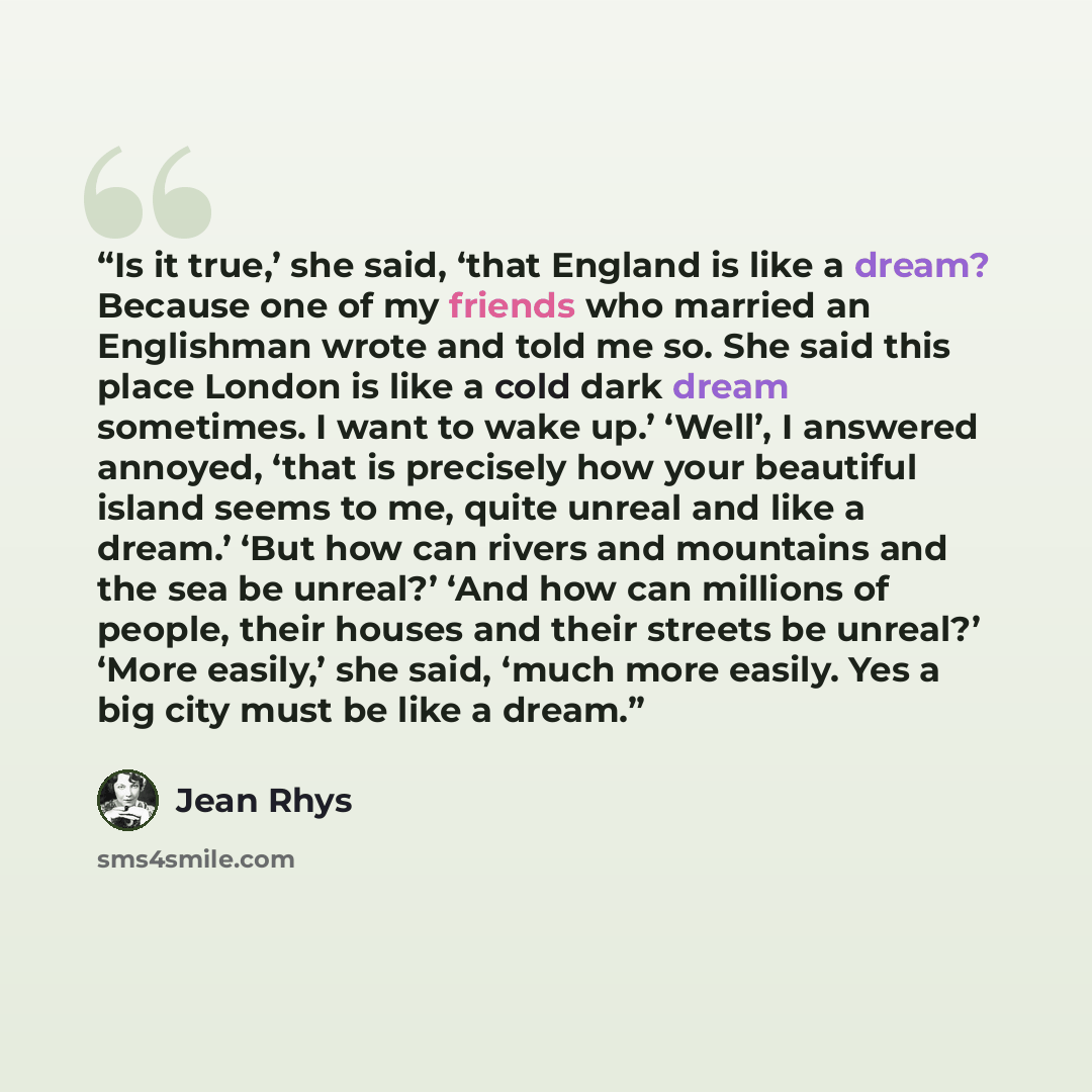 “Is it true,’ she said, ‘that England is like a dream? Because one of my friends who married an Englishman wrote and told me so. She said this place London is like a cold dark dream sometimes. I want to wake up.’ ‘Well’, I answered annoyed, ‘that is precisely how your beautiful island seems to me…” quote by Jean Rhys