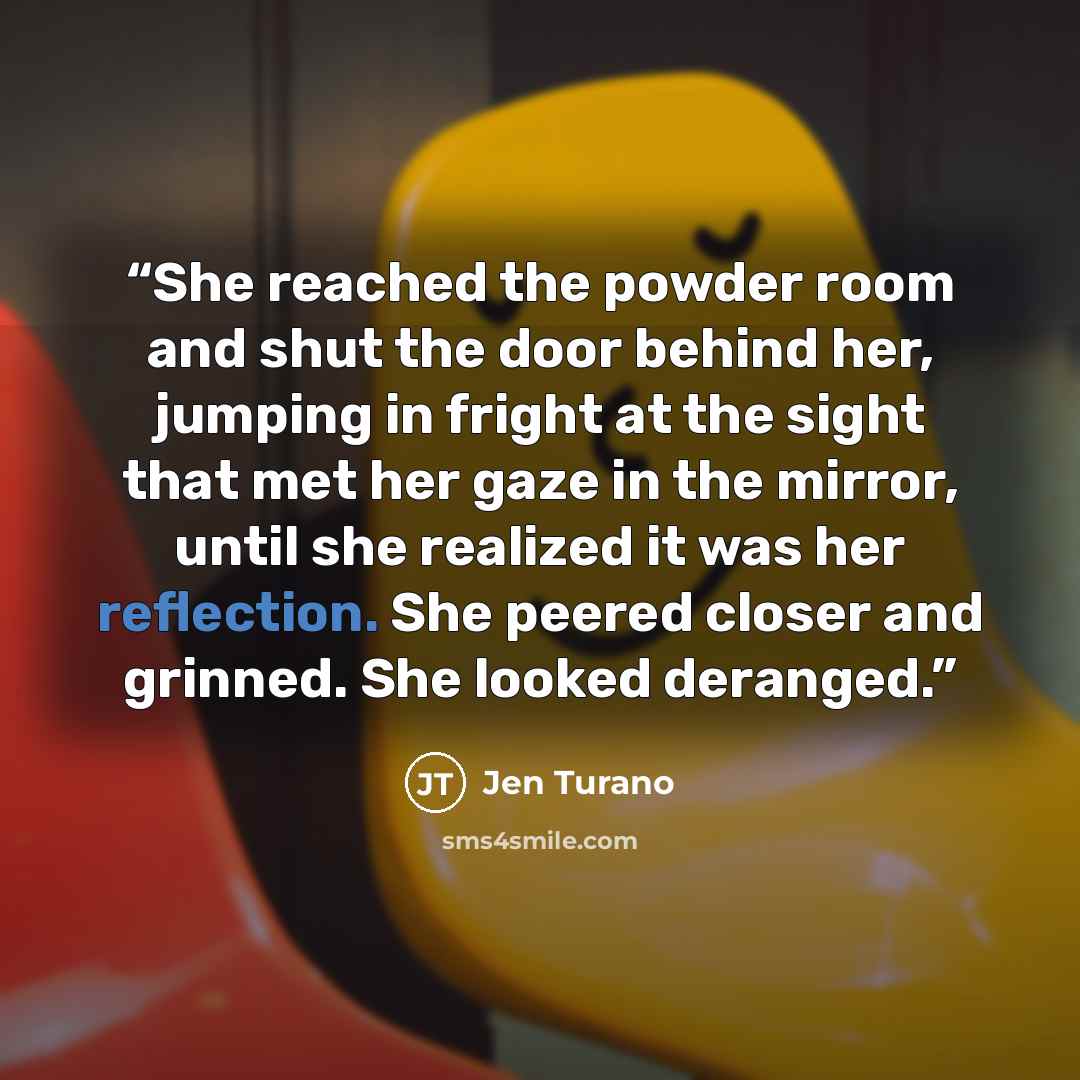 “She reached the powder room and shut the door behind her, jumping in fright at the sight that met her gaze in the mirror, until she realized it was her reflection. She peered closer and grinned. She looked deranged.” quote by Jen Turano