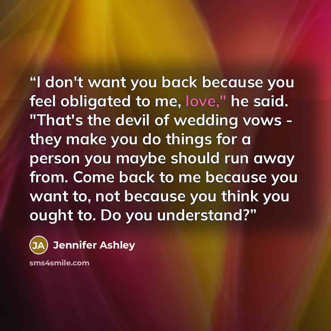 “I don't want you back because you feel obligated to me, love," he said. "That's the devil of wedding vows - they make you do things for a person you maybe should run away from. Come back to me because you want to, not because you think you ought to. Do you understand?” quote by Jennifer Ashley