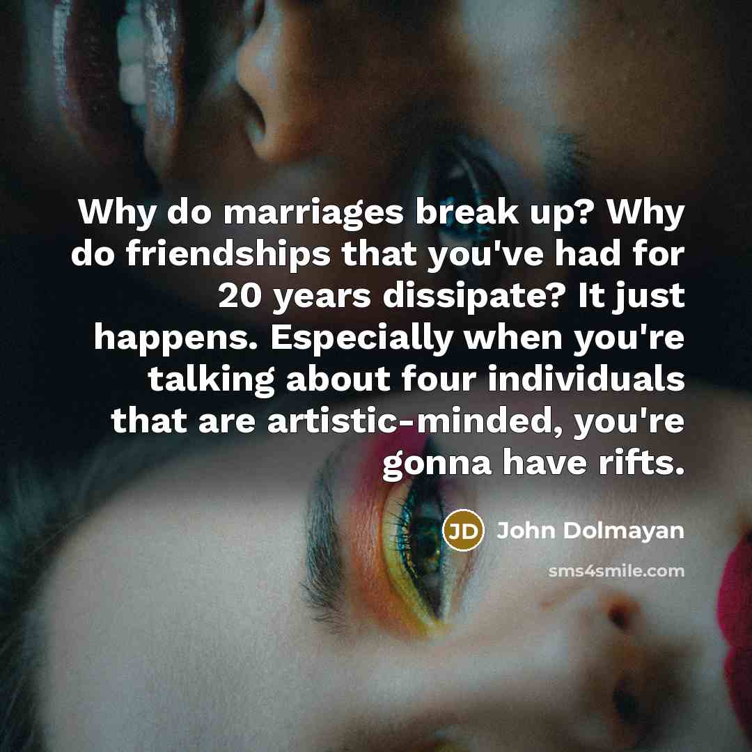 “Why do marriages break up? Why do friendships that you've had for 20 years dissipate? It just happens. Especially when you're talking about four individuals that are artistic-minded, you're gonna have rifts.” quote by John Dolmayan