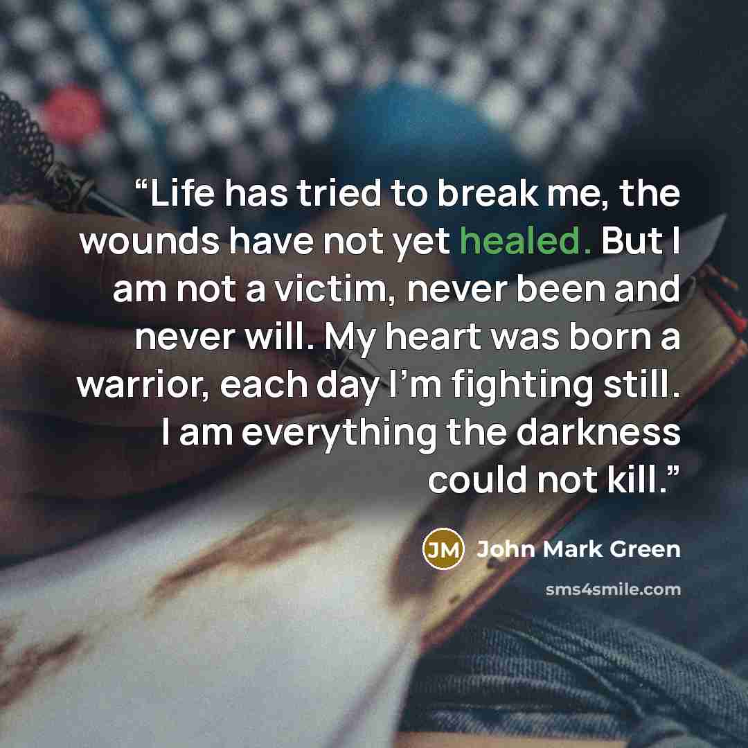 “Life has tried to break me, the wounds have not yet healed. But I am not a victim, never been and never will. My heart was born a warrior, each day I'm fighting still. I am everything the darkness could not kill.” quote by John Mark Green