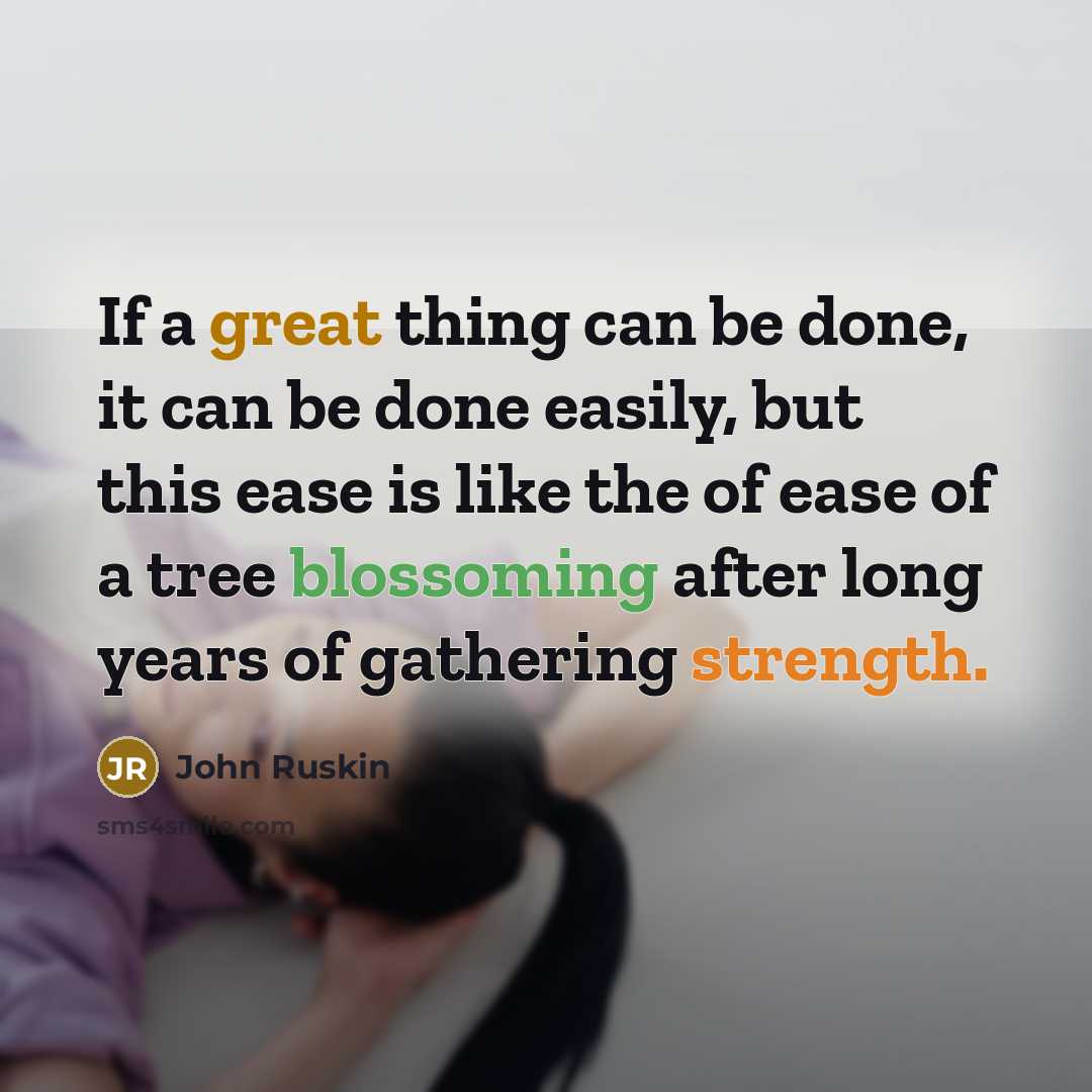 “If a great thing can be done, it can be done easily, but this ease is like the of ease of a tree blossoming after long years of gathering strength.” quote by John Ruskin