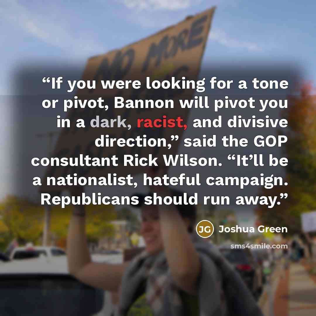 “If you were looking for a tone or pivot, Bannon will pivot you in a dark, racist, and divisive direction,” said the GOP consultant Rick Wilson. “It’ll be a nationalist, hateful campaign. Republicans should run away.” quote by Joshua Green