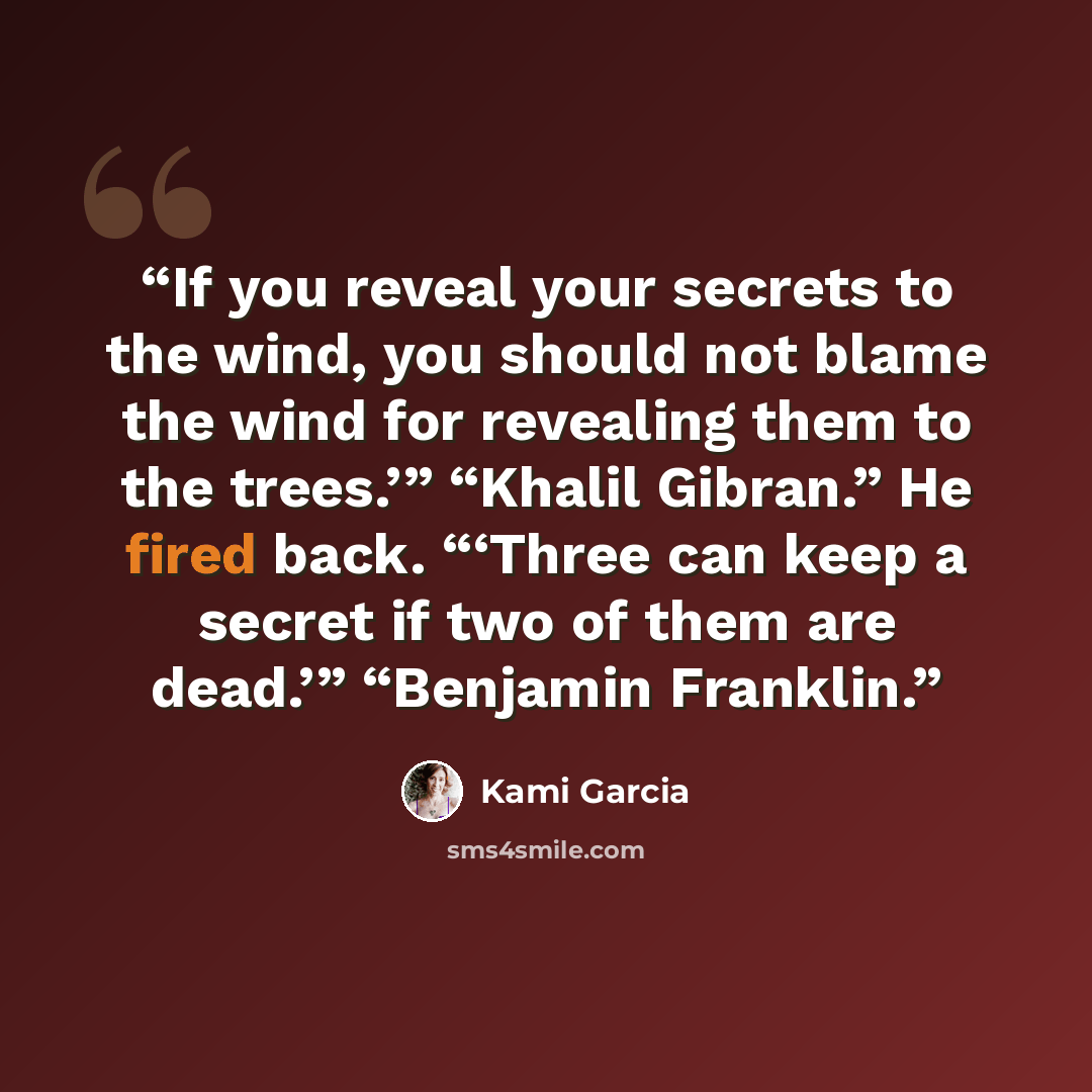 “If you reveal your secrets to the wind, you should not blame the wind for revealing them to the trees.’” “Khalil Gibran.” He fired back. “‘Three can keep a secret if two of them are dead.’” “Benjamin Franklin.” quote by Kami Garcia