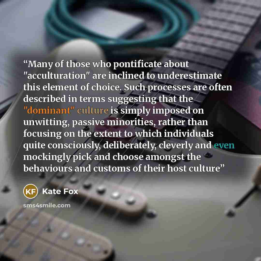 “Many of those who pontificate about "acculturation" are inclined to underestimate this element of choice. Such processes are often described in terms suggesting that the "dominant" culture is simply imposed on unwitting, passive minorities, rather than focusing on the extent to which individuals…” quote by Kate Fox