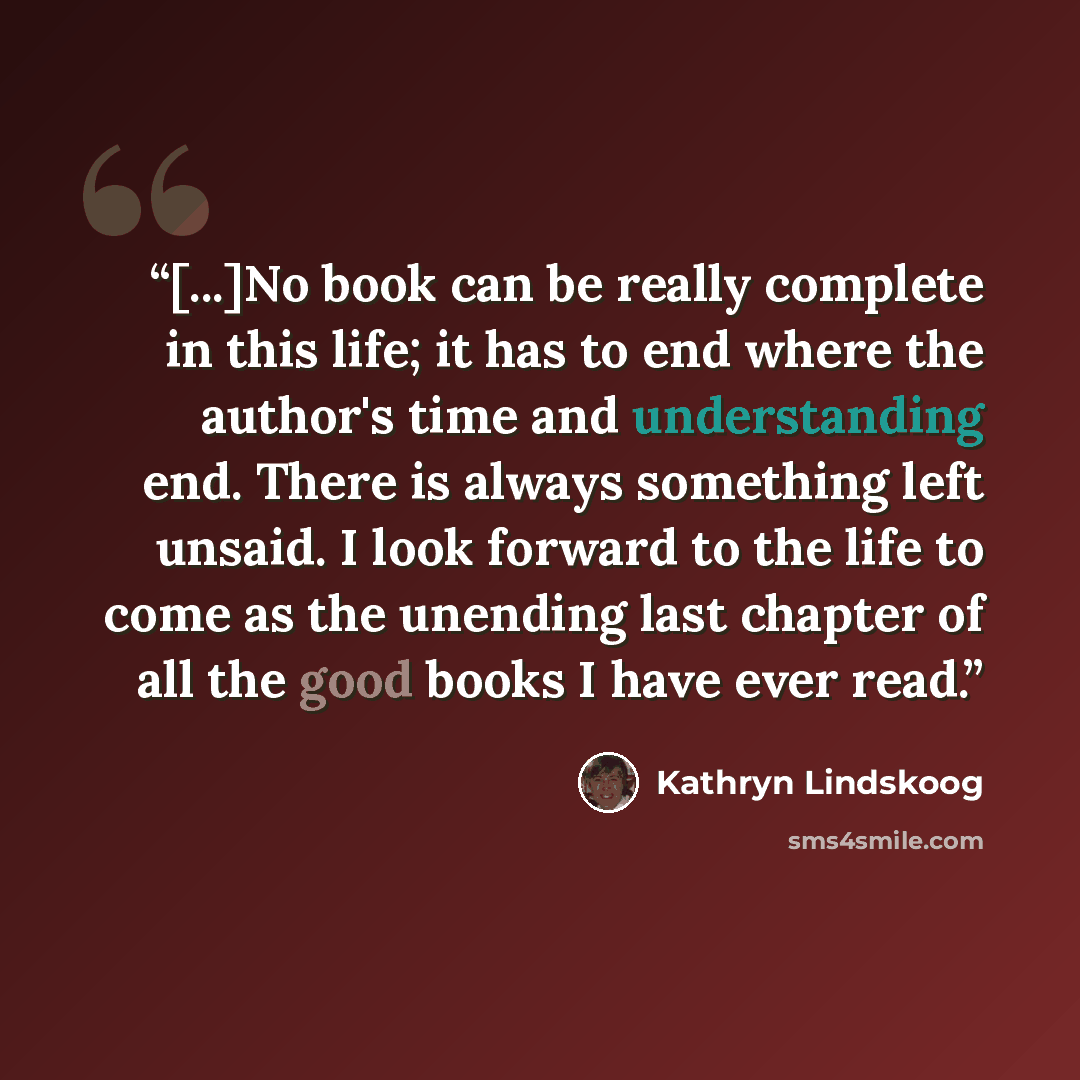 “[...]No book can be really complete in this life; it has to end where the author's time and understanding end. There is always something left unsaid. I look forward to the life to come as the unending last chapter of all the good books I have ever read.” quote by Kathryn Lindskoog