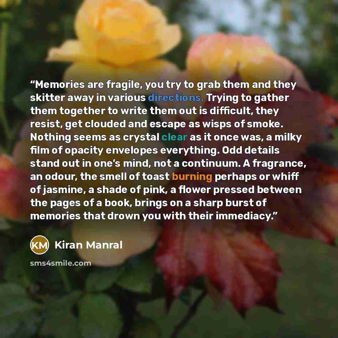 “Memories are fragile, you try to grab them and they skitter away in various directions. Trying to gather them together to write them out is difficult, they resist, get clouded and escape as wisps of smoke. Nothing seems as crystal clear as it once was, a milky film of opacity envelopes everything…” quote by Kiran Manral