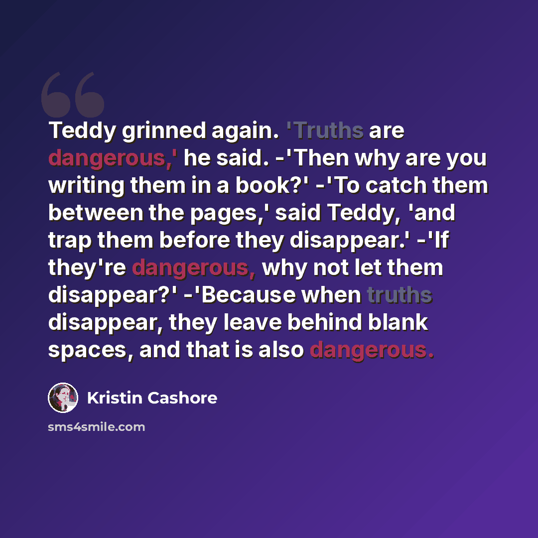 “Teddy grinned again. 'Truths are dangerous,' he said. -'Then why are you writing them in a book?' -'To catch them between the pages,' said Teddy, 'and trap them before they disappear.' -'If they're dangerous, why not let them disappear?' -'Because when truths disappear, they leave behind blank…” quote by Kristin Cashore