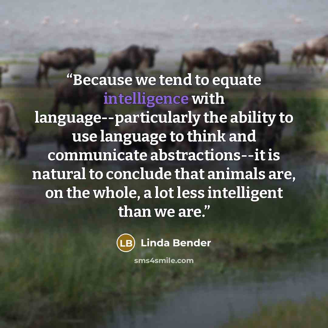 “Because we tend to equate intelligence with language--particularly the ability to use language to think and communicate abstractions--it is natural to conclude that animals are, on the whole, a lot less intelligent than we are.” quote by Linda Bender