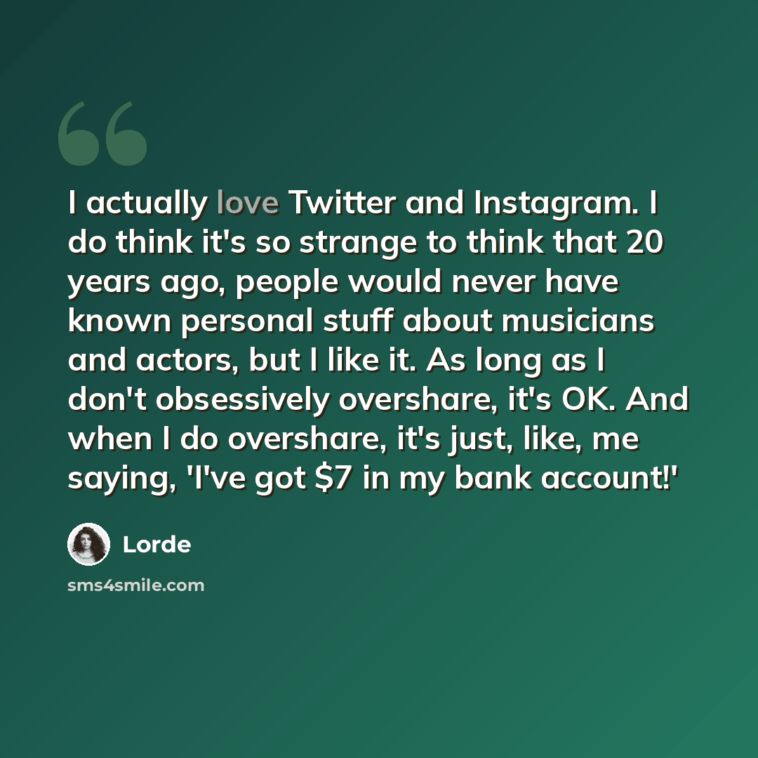 “I actually love Twitter and Instagram. I do think it's so strange to think that 20 years ago, people would never have known personal stuff about musicians and actors, but I like it. As long as I don't obsessively overshare, it's OK. And when I do overshare, it's just, like, me saying, 'I've got $7…” quote by Lorde