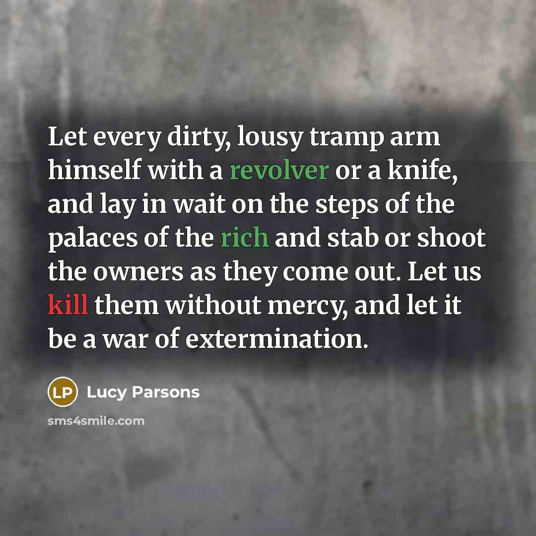 “Let every dirty, lousy tramp arm himself with a revolver or a knife, and lay in wait on the steps of the palaces of the rich and stab or shoot the owners as they come out. Let us kill them without mercy, and let it be a war of extermination.” quote by Lucy Parsons