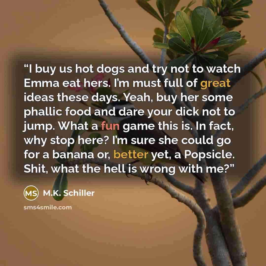 “I buy us hot dogs and try not to watch Emma eat hers. I’m must full of great ideas these days. Yeah, buy her some phallic food and dare your dick not to jump. What a fun game this is. In fact, why stop here? I’m sure she could go for a banana or, better yet, a Popsicle. Shit, what the hell is…” quote by M.K. Schiller