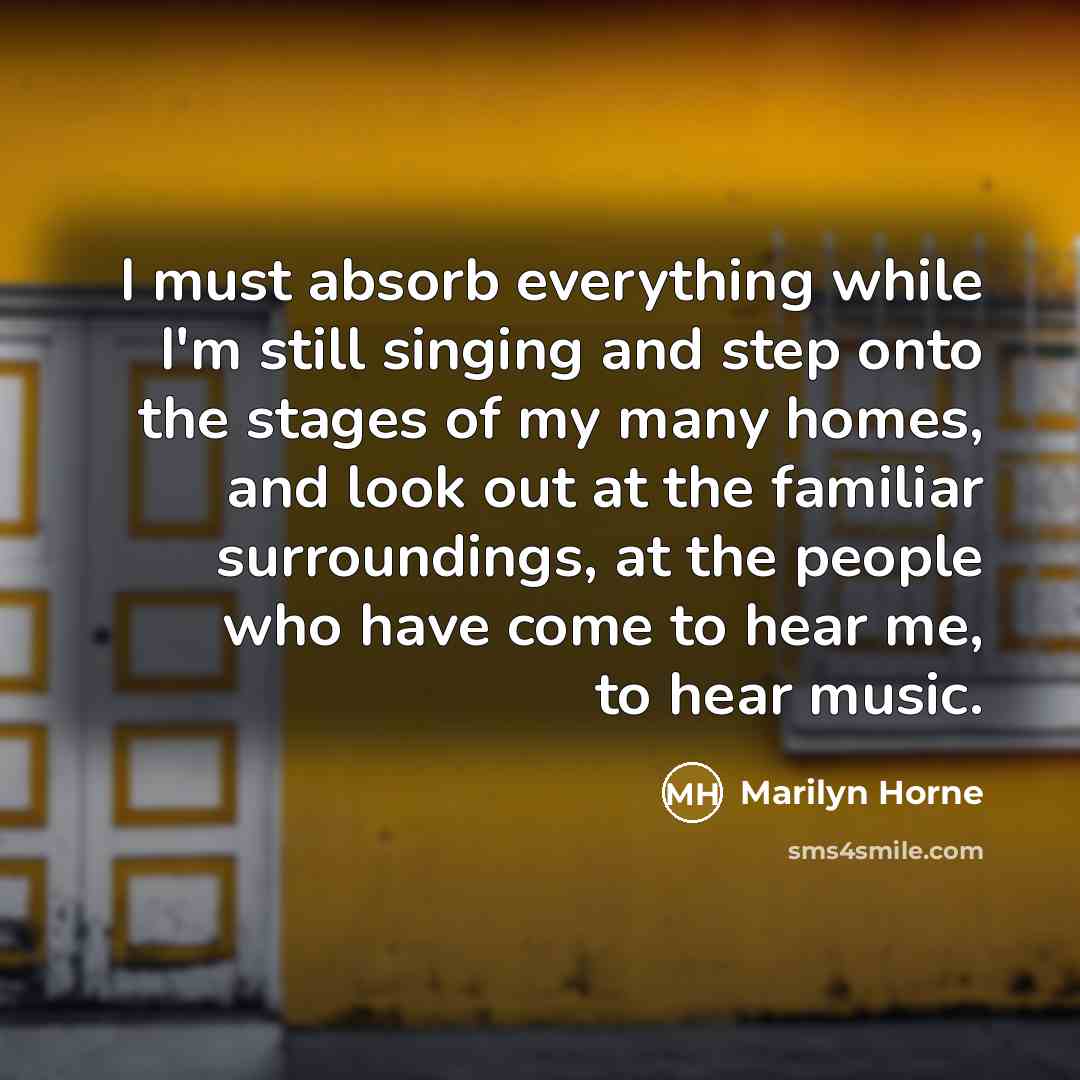 “I must absorb everything while I'm still singing and step onto the stages of my many homes, and look out at the familiar surroundings, at the people who have come to hear me, to hear music.” quote by Marilyn Horne