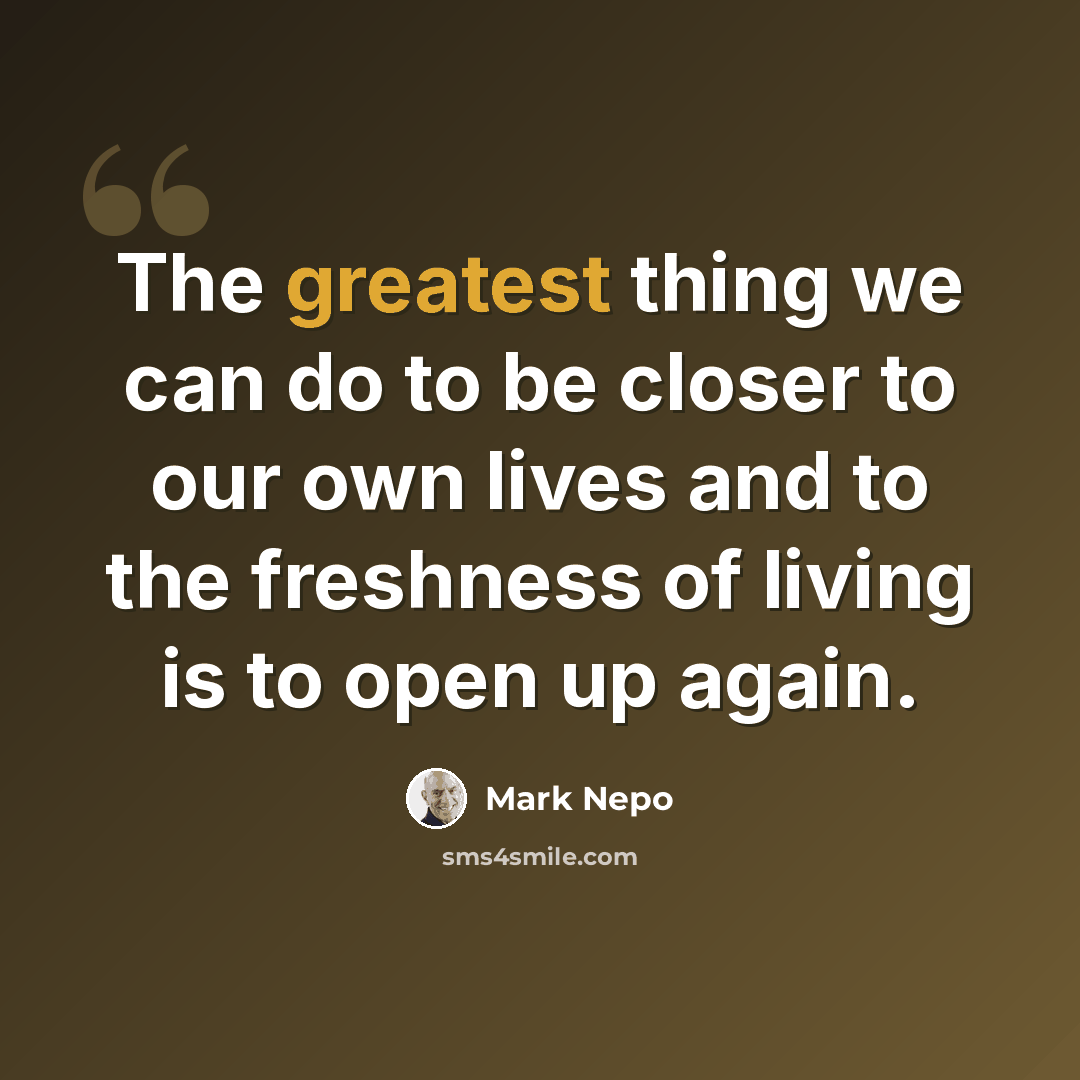 “The greatest thing we can do to be closer to our own lives and to the freshness of living is to open up again.” quote by Mark Nepo