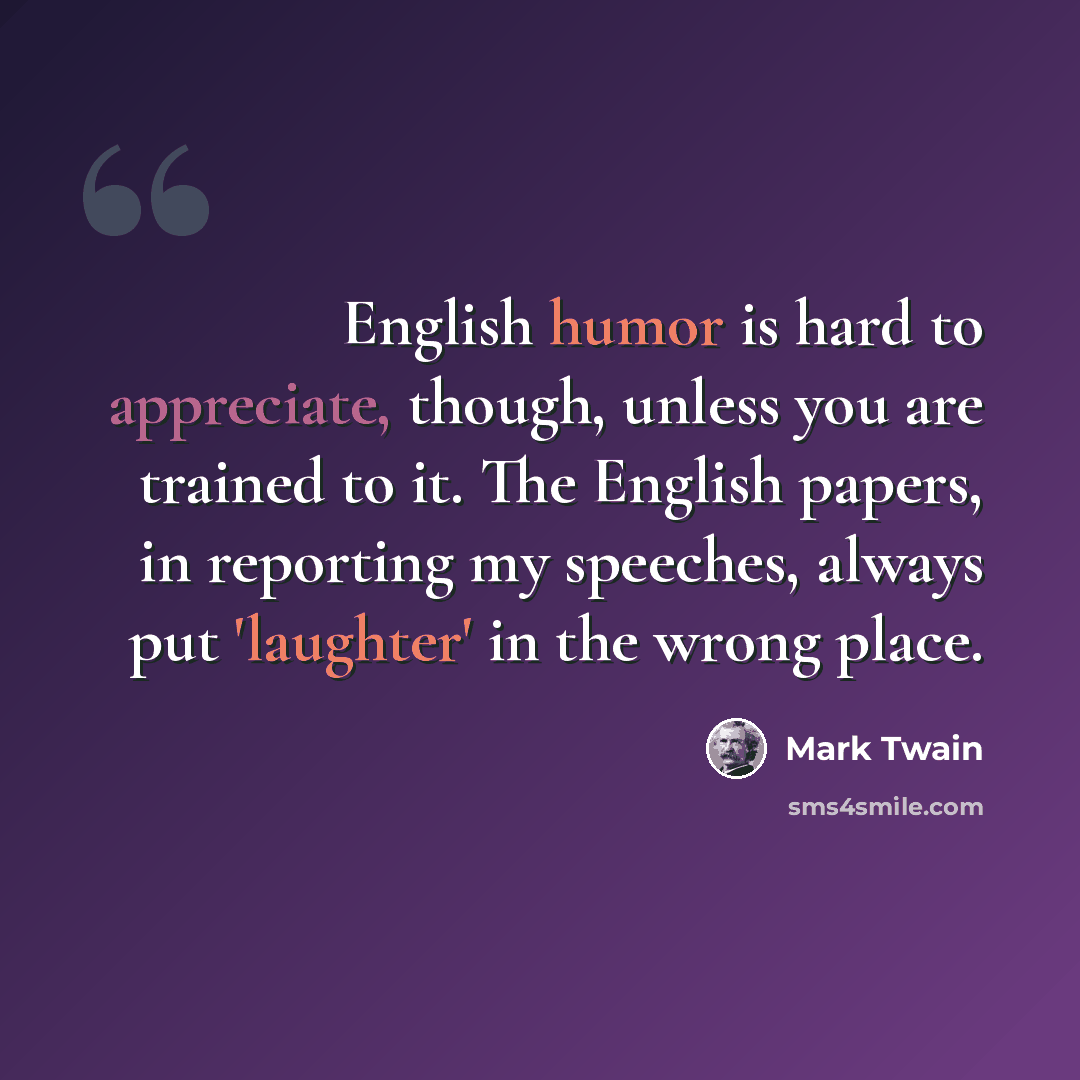 “English humor is hard to appreciate, though, unless you are trained to it. The English papers, in reporting my speeches, always put 'laughter' in the wrong place.” quote by Mark Twain