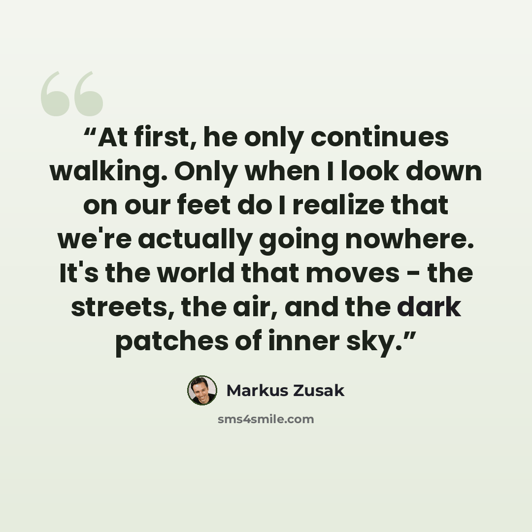 “At first, he only continues walking. Only when I look down on our feet do I realize that we're actually going nowhere. It's the world that moves - the streets, the air, and the dark patches of inner sky.” quote by Markus Zusak