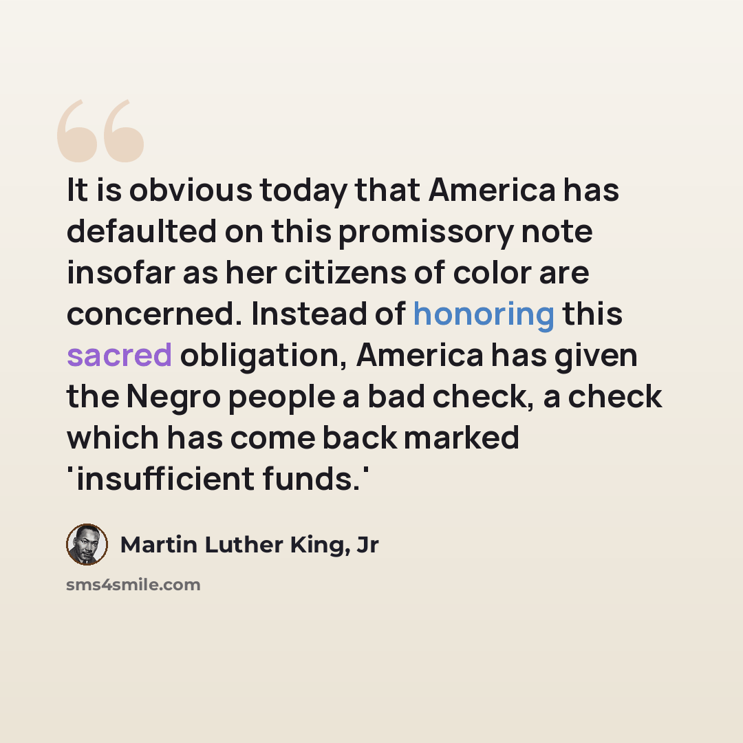“It is obvious today that America has defaulted on this promissory note insofar as her citizens of color are concerned. Instead of honoring this sacred obligation, America has given the Negro people a bad check, a check which has come back marked 'insufficient funds.'” quote by Martin Luther King, Jr