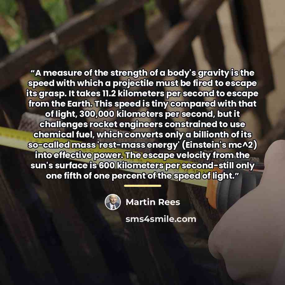 “A measure of the strength of a body's gravity is the speed with which a projectile must be fired to escape its grasp. It takes 11.2 kilometers per second to escape from the Earth. This speed is tiny compared with that of light, 300,000 kilometers per second, but it challenges rocket engineers…” quote by Martin Rees