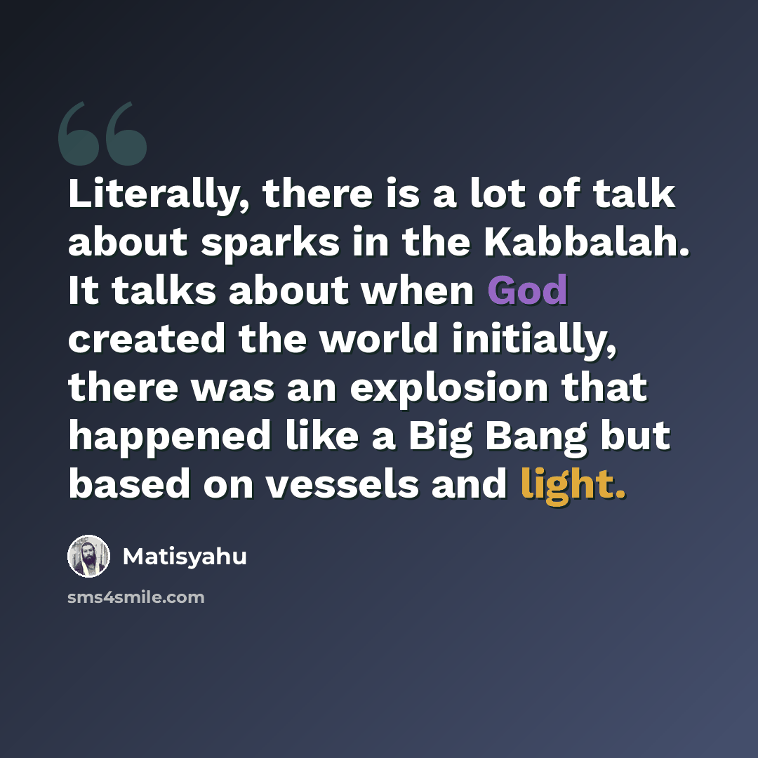 “Literally, there is a lot of talk about sparks in the Kabbalah. It talks about when God created the world initially, there was an explosion that happened like a Big Bang but based on vessels and light.” quote by Matisyahu
