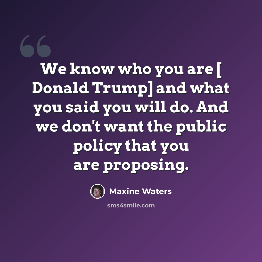 “We know who you are [ Donald Trump] and what you said you will do. And we don't want the public policy that you are proposing.” quote by Maxine Waters