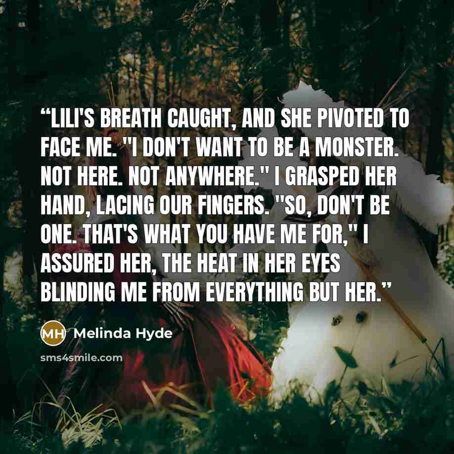 “Lili's breath caught, and she pivoted to face me. "I don't want to be a monster. Not here. Not anywhere." I grasped her hand, lacing our fingers. "So, don't be one. That's what you have me for," I assured her, the heat in her eyes blinding me from everything but her.” quote by Melinda Hyde