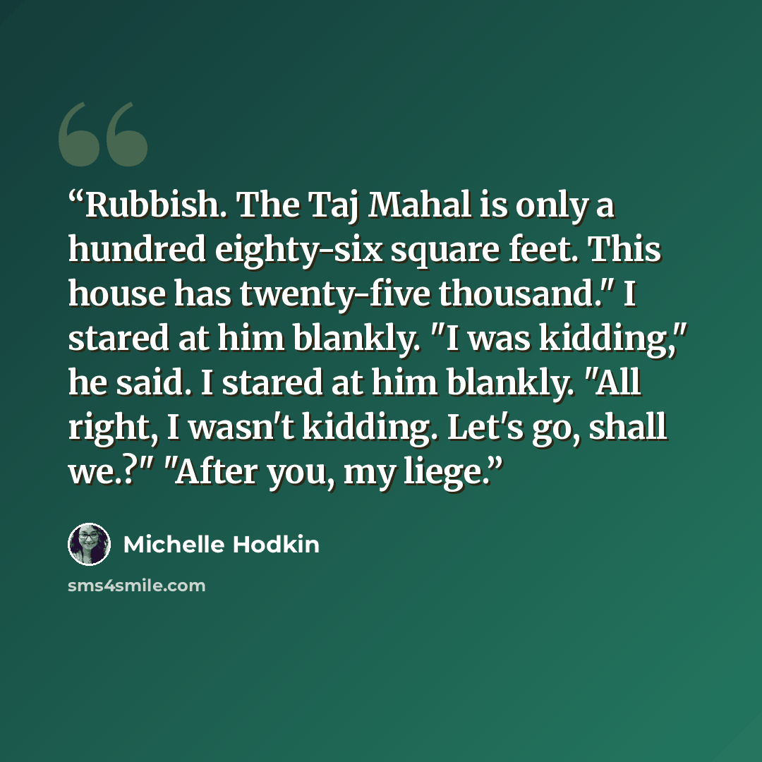 “Rubbish. The Taj Mahal is only a hundred eighty-six square feet. This house has twenty-five thousand." I stared at him blankly. "I was kidding," he said. I stared at him blankly. "All right, I wasn't kidding. Let's go, shall we.?" "After you, my liege.” quote by Michelle Hodkin