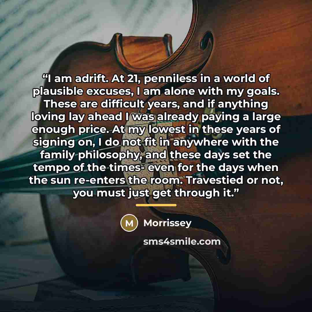 “I am adrift. At 21, penniless in a world of plausible excuses, I am alone with my goals. These are difficult years, and if anything loving lay ahead I was already paying a large enough price. At my lowest in these years of signing on, I do not fit in anywhere with the family philosophy, and these…” quote by Morrissey