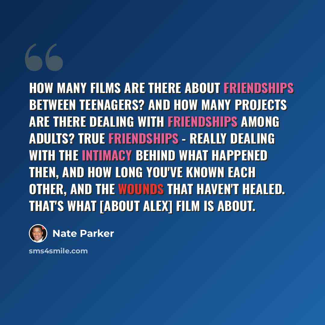 “How many films are there about friendships between teenagers? And how many projects are there dealing with friendships among adults? True friendships - really dealing with the intimacy behind what happened then, and how long you've known each other, and the wounds that haven't healed. That's what…” quote by Nate Parker