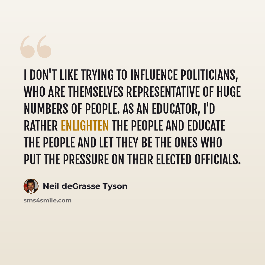 “I don't like trying to influence politicians, who are themselves representative of huge numbers of people. As an educator, I'd rather enlighten the people and educate the people and let they be the ones who put the pressure on their elected officials.” quote by Neil deGrasse Tyson