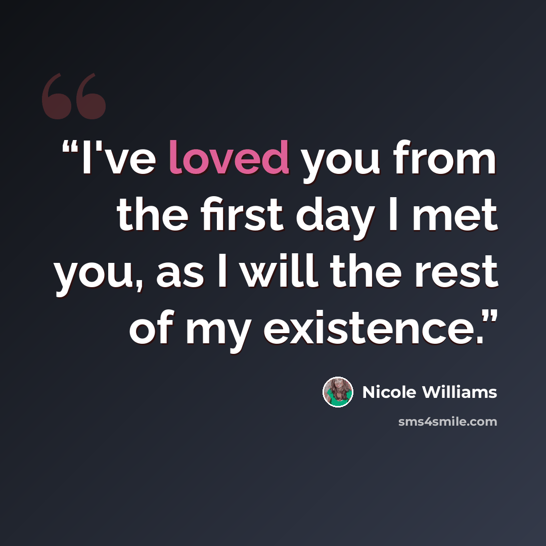 “I've loved you from the first day I met you, as I will the rest of my existence.” quote by Nicole Williams