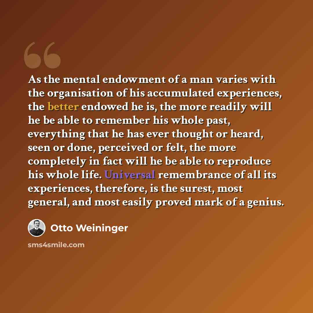 “As the mental endowment of a man varies with the organisation of his accumulated experiences, the better endowed he is, the more readily will he be able to remember his whole past, everything that he has ever thought or heard, seen or done, perceived or felt, the more completely in fact will he be…” quote by Otto Weininger