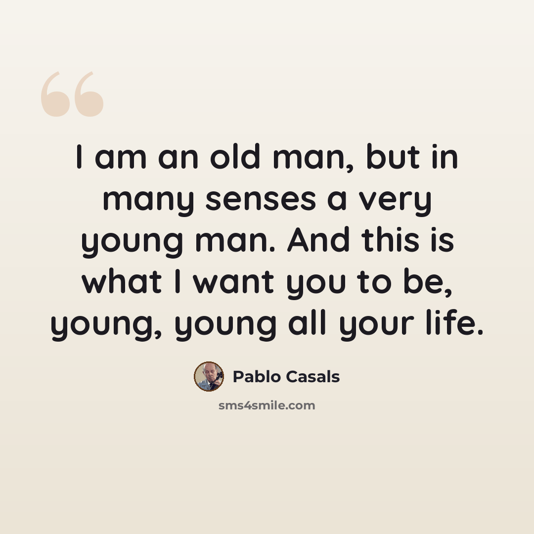 “I am an old man, but in many senses a very young man. And this is what I want you to be, young, young all your life.” quote by Pablo Casals