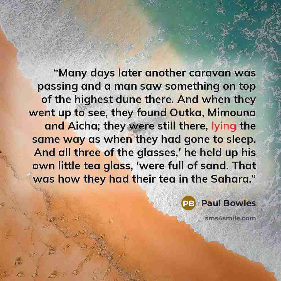 “Many days later another caravan was passing and a man saw something on top of the highest dune there. And when they went up to see, they found Outka, Mimouna and Aicha; they were still there, lying the same way as when they had gone to sleep. And all three of the glasses,' he held up his own…” quote by Paul Bowles