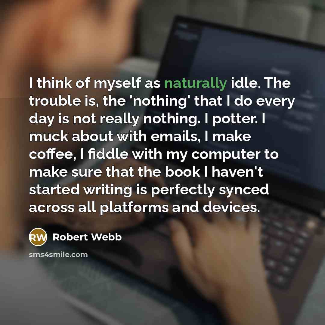 “I think of myself as naturally idle. The trouble is, the 'nothing' that I do every day is not really nothing. I potter. I muck about with emails, I make coffee, I fiddle with my computer to make sure that the book I haven't started writing is perfectly synced across all platforms and devices.” quote by Robert Webb