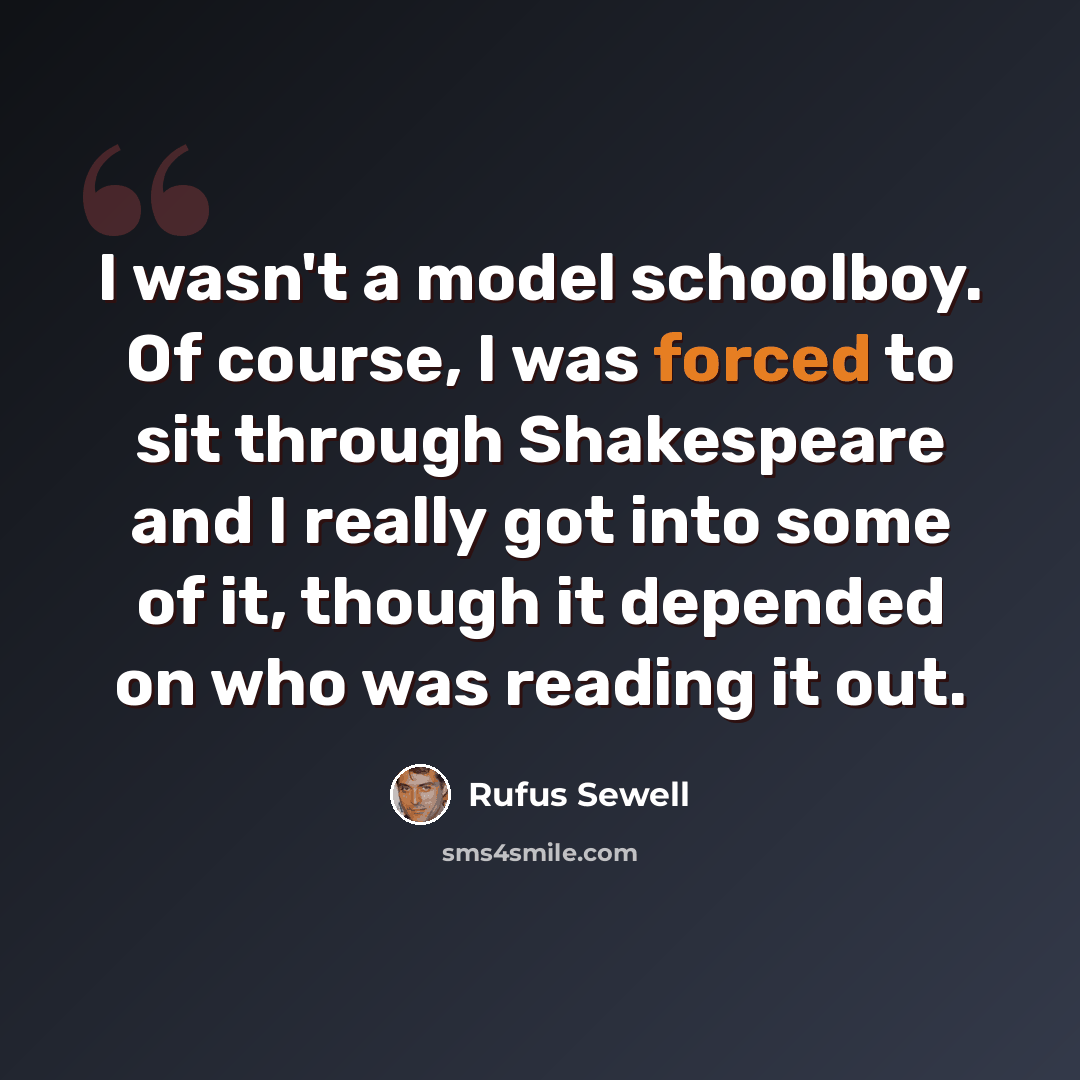 “I wasn't a model schoolboy. Of course, I was forced to sit through Shakespeare and I really got into some of it, though it depended on who was reading it out.” quote by Rufus Sewell